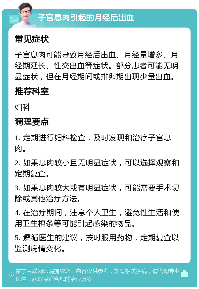 子宫息肉引起的月经后出血 常见症状 子宫息肉可能导致月经后出血、月经量增多、月经期延长、性交出血等症状。部分患者可能无明显症状，但在月经期间或排卵期出现少量出血。 推荐科室 妇科 调理要点 1. 定期进行妇科检查，及时发现和治疗子宫息肉。 2. 如果息肉较小且无明显症状，可以选择观察和定期复查。 3. 如果息肉较大或有明显症状，可能需要手术切除或其他治疗方法。 4. 在治疗期间，注意个人卫生，避免性生活和使用卫生棉条等可能引起感染的物品。 5. 遵循医生的建议，按时服用药物，定期复查以监测病情变化。