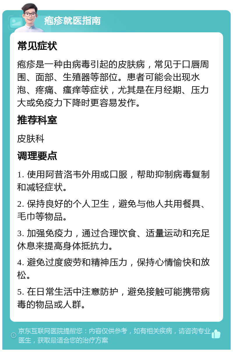 疱疹就医指南 常见症状 疱疹是一种由病毒引起的皮肤病，常见于口唇周围、面部、生殖器等部位。患者可能会出现水泡、疼痛、瘙痒等症状，尤其是在月经期、压力大或免疫力下降时更容易发作。 推荐科室 皮肤科 调理要点 1. 使用阿昔洛韦外用或口服，帮助抑制病毒复制和减轻症状。 2. 保持良好的个人卫生，避免与他人共用餐具、毛巾等物品。 3. 加强免疫力，通过合理饮食、适量运动和充足休息来提高身体抵抗力。 4. 避免过度疲劳和精神压力，保持心情愉快和放松。 5. 在日常生活中注意防护，避免接触可能携带病毒的物品或人群。