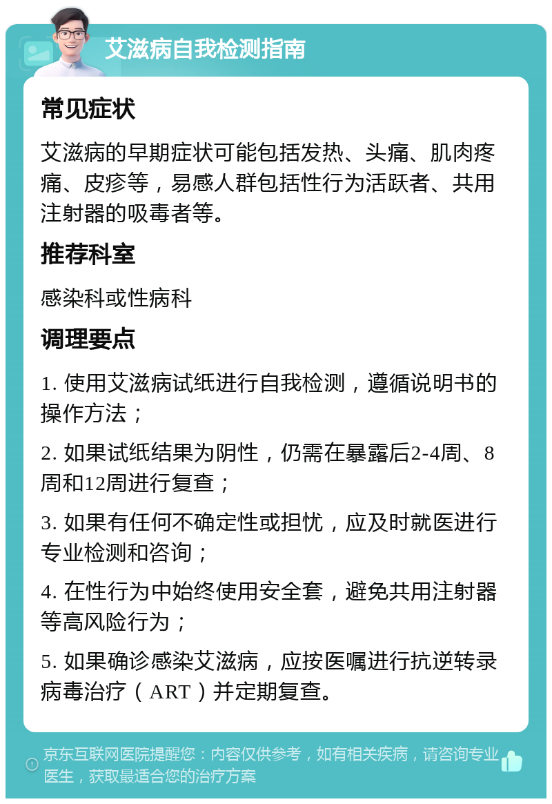 艾滋病自我检测指南 常见症状 艾滋病的早期症状可能包括发热、头痛、肌肉疼痛、皮疹等，易感人群包括性行为活跃者、共用注射器的吸毒者等。 推荐科室 感染科或性病科 调理要点 1. 使用艾滋病试纸进行自我检测，遵循说明书的操作方法； 2. 如果试纸结果为阴性，仍需在暴露后2-4周、8周和12周进行复查； 3. 如果有任何不确定性或担忧，应及时就医进行专业检测和咨询； 4. 在性行为中始终使用安全套，避免共用注射器等高风险行为； 5. 如果确诊感染艾滋病，应按医嘱进行抗逆转录病毒治疗（ART）并定期复查。