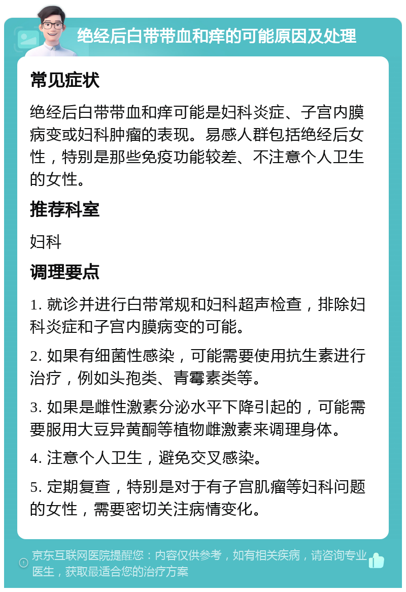 绝经后白带带血和痒的可能原因及处理 常见症状 绝经后白带带血和痒可能是妇科炎症、子宫内膜病变或妇科肿瘤的表现。易感人群包括绝经后女性，特别是那些免疫功能较差、不注意个人卫生的女性。 推荐科室 妇科 调理要点 1. 就诊并进行白带常规和妇科超声检查，排除妇科炎症和子宫内膜病变的可能。 2. 如果有细菌性感染，可能需要使用抗生素进行治疗，例如头孢类、青霉素类等。 3. 如果是雌性激素分泌水平下降引起的，可能需要服用大豆异黄酮等植物雌激素来调理身体。 4. 注意个人卫生，避免交叉感染。 5. 定期复查，特别是对于有子宫肌瘤等妇科问题的女性，需要密切关注病情变化。