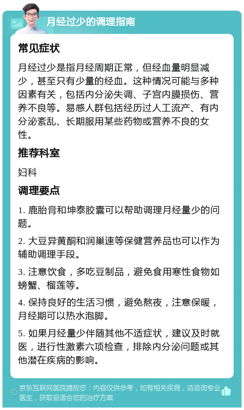 月经过少的调理指南 常见症状 月经过少是指月经周期正常，但经血量明显减少，甚至只有少量的经血。这种情况可能与多种因素有关，包括内分泌失调、子宫内膜损伤、营养不良等。易感人群包括经历过人工流产、有内分泌紊乱、长期服用某些药物或营养不良的女性。 推荐科室 妇科 调理要点 1. 鹿胎膏和坤泰胶囊可以帮助调理月经量少的问题。 2. 大豆异黄酮和润巢速等保健营养品也可以作为辅助调理手段。 3. 注意饮食，多吃豆制品，避免食用寒性食物如螃蟹、榴莲等。 4. 保持良好的生活习惯，避免熬夜，注意保暖，月经期可以热水泡脚。 5. 如果月经量少伴随其他不适症状，建议及时就医，进行性激素六项检查，排除内分泌问题或其他潜在疾病的影响。