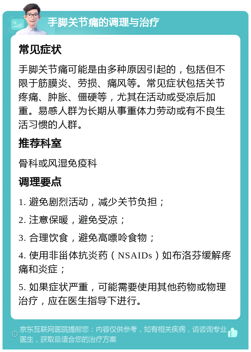 手脚关节痛的调理与治疗 常见症状 手脚关节痛可能是由多种原因引起的，包括但不限于筋膜炎、劳损、痛风等。常见症状包括关节疼痛、肿胀、僵硬等，尤其在活动或受凉后加重。易感人群为长期从事重体力劳动或有不良生活习惯的人群。 推荐科室 骨科或风湿免疫科 调理要点 1. 避免剧烈活动，减少关节负担； 2. 注意保暖，避免受凉； 3. 合理饮食，避免高嘌呤食物； 4. 使用非甾体抗炎药（NSAIDs）如布洛芬缓解疼痛和炎症； 5. 如果症状严重，可能需要使用其他药物或物理治疗，应在医生指导下进行。