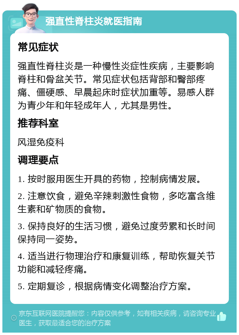 强直性脊柱炎就医指南 常见症状 强直性脊柱炎是一种慢性炎症性疾病，主要影响脊柱和骨盆关节。常见症状包括背部和臀部疼痛、僵硬感、早晨起床时症状加重等。易感人群为青少年和年轻成年人，尤其是男性。 推荐科室 风湿免疫科 调理要点 1. 按时服用医生开具的药物，控制病情发展。 2. 注意饮食，避免辛辣刺激性食物，多吃富含维生素和矿物质的食物。 3. 保持良好的生活习惯，避免过度劳累和长时间保持同一姿势。 4. 适当进行物理治疗和康复训练，帮助恢复关节功能和减轻疼痛。 5. 定期复诊，根据病情变化调整治疗方案。