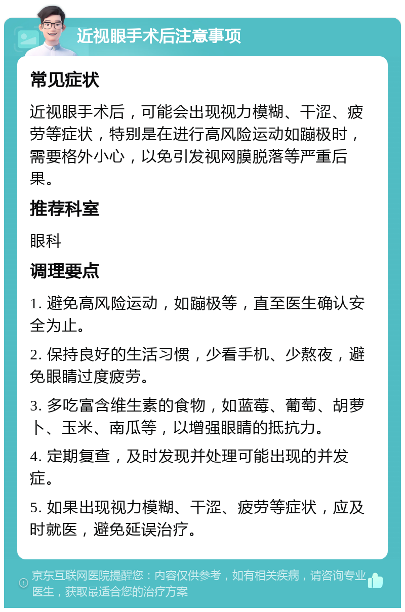 近视眼手术后注意事项 常见症状 近视眼手术后，可能会出现视力模糊、干涩、疲劳等症状，特别是在进行高风险运动如蹦极时，需要格外小心，以免引发视网膜脱落等严重后果。 推荐科室 眼科 调理要点 1. 避免高风险运动，如蹦极等，直至医生确认安全为止。 2. 保持良好的生活习惯，少看手机、少熬夜，避免眼睛过度疲劳。 3. 多吃富含维生素的食物，如蓝莓、葡萄、胡萝卜、玉米、南瓜等，以增强眼睛的抵抗力。 4. 定期复查，及时发现并处理可能出现的并发症。 5. 如果出现视力模糊、干涩、疲劳等症状，应及时就医，避免延误治疗。