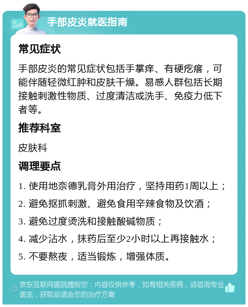 手部皮炎就医指南 常见症状 手部皮炎的常见症状包括手掌痒、有硬疙瘩，可能伴随轻微红肿和皮肤干燥。易感人群包括长期接触刺激性物质、过度清洁或洗手、免疫力低下者等。 推荐科室 皮肤科 调理要点 1. 使用地奈德乳膏外用治疗，坚持用药1周以上； 2. 避免抠抓刺激、避免食用辛辣食物及饮酒； 3. 避免过度烫洗和接触酸碱物质； 4. 减少沾水，抹药后至少2小时以上再接触水； 5. 不要熬夜，适当锻炼，增强体质。