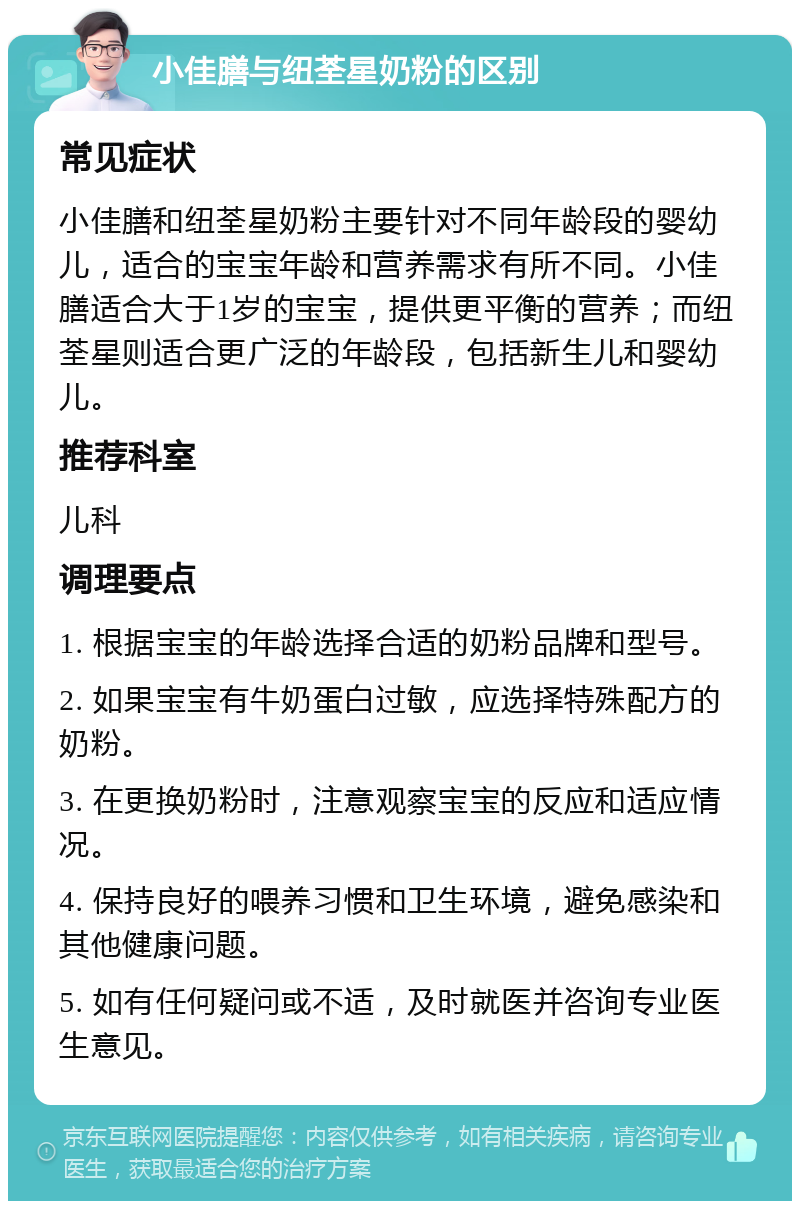 小佳膳与纽荃星奶粉的区别 常见症状 小佳膳和纽荃星奶粉主要针对不同年龄段的婴幼儿，适合的宝宝年龄和营养需求有所不同。小佳膳适合大于1岁的宝宝，提供更平衡的营养；而纽荃星则适合更广泛的年龄段，包括新生儿和婴幼儿。 推荐科室 儿科 调理要点 1. 根据宝宝的年龄选择合适的奶粉品牌和型号。 2. 如果宝宝有牛奶蛋白过敏，应选择特殊配方的奶粉。 3. 在更换奶粉时，注意观察宝宝的反应和适应情况。 4. 保持良好的喂养习惯和卫生环境，避免感染和其他健康问题。 5. 如有任何疑问或不适，及时就医并咨询专业医生意见。