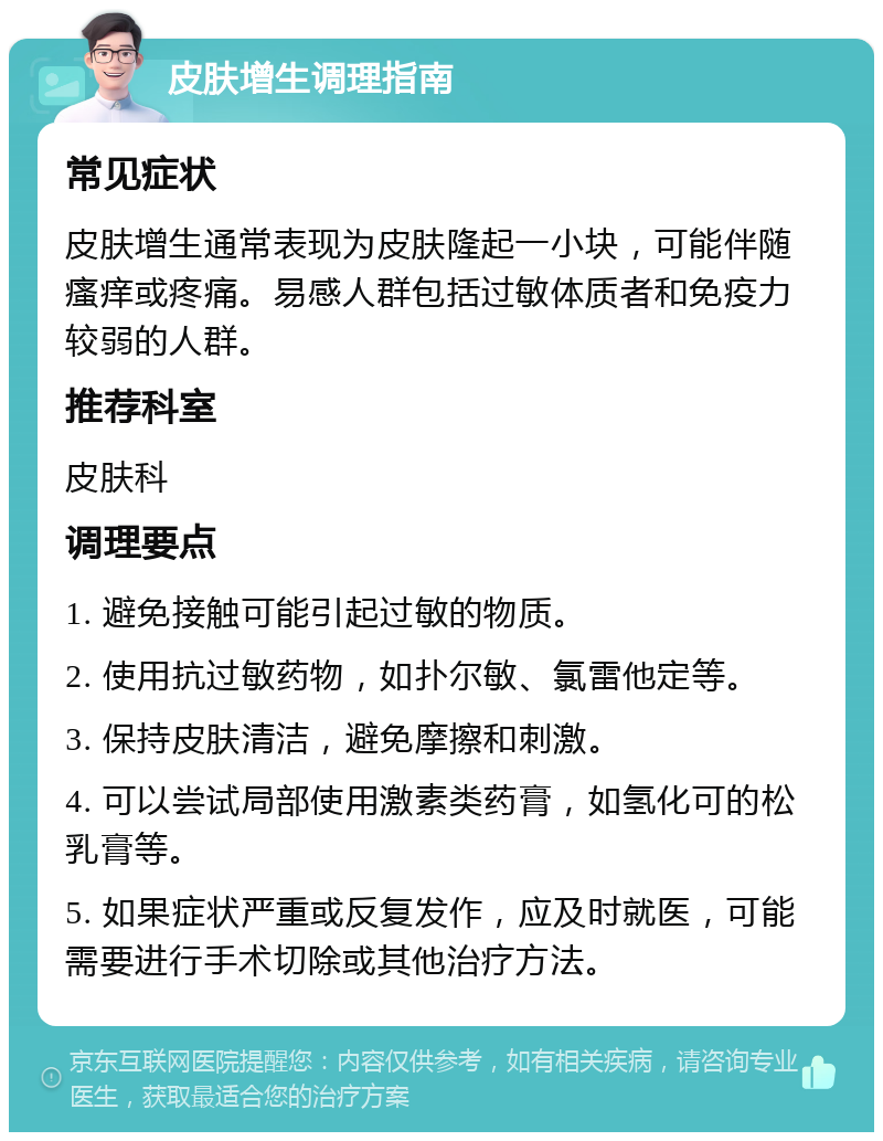 皮肤增生调理指南 常见症状 皮肤增生通常表现为皮肤隆起一小块，可能伴随瘙痒或疼痛。易感人群包括过敏体质者和免疫力较弱的人群。 推荐科室 皮肤科 调理要点 1. 避免接触可能引起过敏的物质。 2. 使用抗过敏药物，如扑尔敏、氯雷他定等。 3. 保持皮肤清洁，避免摩擦和刺激。 4. 可以尝试局部使用激素类药膏，如氢化可的松乳膏等。 5. 如果症状严重或反复发作，应及时就医，可能需要进行手术切除或其他治疗方法。