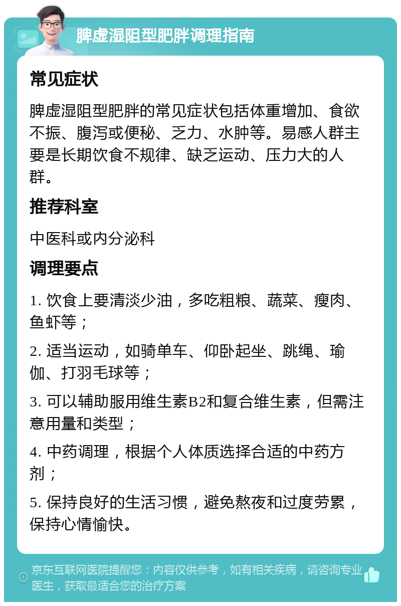 脾虚湿阻型肥胖调理指南 常见症状 脾虚湿阻型肥胖的常见症状包括体重增加、食欲不振、腹泻或便秘、乏力、水肿等。易感人群主要是长期饮食不规律、缺乏运动、压力大的人群。 推荐科室 中医科或内分泌科 调理要点 1. 饮食上要清淡少油，多吃粗粮、蔬菜、瘦肉、鱼虾等； 2. 适当运动，如骑单车、仰卧起坐、跳绳、瑜伽、打羽毛球等； 3. 可以辅助服用维生素B2和复合维生素，但需注意用量和类型； 4. 中药调理，根据个人体质选择合适的中药方剂； 5. 保持良好的生活习惯，避免熬夜和过度劳累，保持心情愉快。