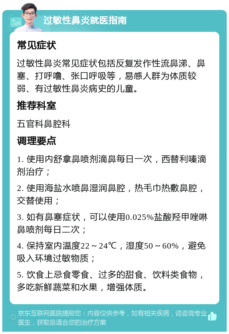 过敏性鼻炎就医指南 常见症状 过敏性鼻炎常见症状包括反复发作性流鼻涕、鼻塞、打呼噜、张口呼吸等，易感人群为体质较弱、有过敏性鼻炎病史的儿童。 推荐科室 五官科鼻腔科 调理要点 1. 使用内舒拿鼻喷剂滴鼻每日一次，西替利嗪滴剂治疗； 2. 使用海盐水喷鼻湿润鼻腔，热毛巾热敷鼻腔，交替使用； 3. 如有鼻塞症状，可以使用0.025%盐酸羟甲唑啉鼻喷剂每日二次； 4. 保持室内温度22～24℃，湿度50～60%，避免吸入环境过敏物质； 5. 饮食上忌食零食、过多的甜食、饮料类食物，多吃新鲜蔬菜和水果，增强体质。