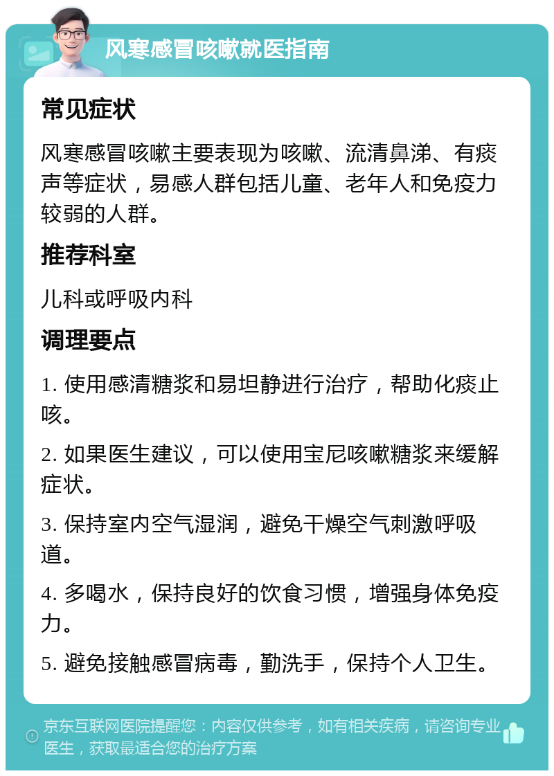 风寒感冒咳嗽就医指南 常见症状 风寒感冒咳嗽主要表现为咳嗽、流清鼻涕、有痰声等症状，易感人群包括儿童、老年人和免疫力较弱的人群。 推荐科室 儿科或呼吸内科 调理要点 1. 使用感清糖浆和易坦静进行治疗，帮助化痰止咳。 2. 如果医生建议，可以使用宝尼咳嗽糖浆来缓解症状。 3. 保持室内空气湿润，避免干燥空气刺激呼吸道。 4. 多喝水，保持良好的饮食习惯，增强身体免疫力。 5. 避免接触感冒病毒，勤洗手，保持个人卫生。