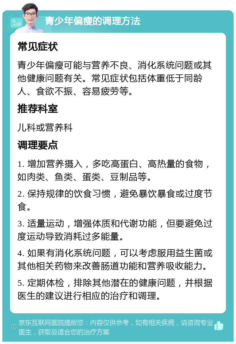 青少年偏瘦的调理方法 常见症状 青少年偏瘦可能与营养不良、消化系统问题或其他健康问题有关。常见症状包括体重低于同龄人、食欲不振、容易疲劳等。 推荐科室 儿科或营养科 调理要点 1. 增加营养摄入，多吃高蛋白、高热量的食物，如肉类、鱼类、蛋类、豆制品等。 2. 保持规律的饮食习惯，避免暴饮暴食或过度节食。 3. 适量运动，增强体质和代谢功能，但要避免过度运动导致消耗过多能量。 4. 如果有消化系统问题，可以考虑服用益生菌或其他相关药物来改善肠道功能和营养吸收能力。 5. 定期体检，排除其他潜在的健康问题，并根据医生的建议进行相应的治疗和调理。