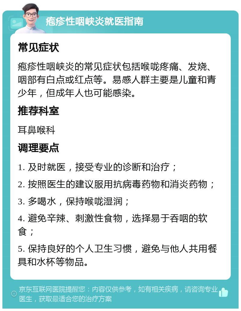 疱疹性咽峡炎就医指南 常见症状 疱疹性咽峡炎的常见症状包括喉咙疼痛、发烧、咽部有白点或红点等。易感人群主要是儿童和青少年，但成年人也可能感染。 推荐科室 耳鼻喉科 调理要点 1. 及时就医，接受专业的诊断和治疗； 2. 按照医生的建议服用抗病毒药物和消炎药物； 3. 多喝水，保持喉咙湿润； 4. 避免辛辣、刺激性食物，选择易于吞咽的软食； 5. 保持良好的个人卫生习惯，避免与他人共用餐具和水杯等物品。