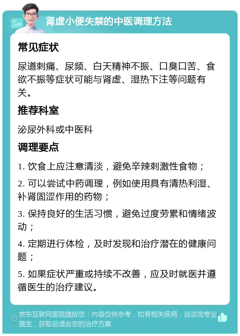 肾虚小便失禁的中医调理方法 常见症状 尿道刺痛、尿频、白天精神不振、口臭口苦、食欲不振等症状可能与肾虚、湿热下注等问题有关。 推荐科室 泌尿外科或中医科 调理要点 1. 饮食上应注意清淡，避免辛辣刺激性食物； 2. 可以尝试中药调理，例如使用具有清热利湿、补肾固涩作用的药物； 3. 保持良好的生活习惯，避免过度劳累和情绪波动； 4. 定期进行体检，及时发现和治疗潜在的健康问题； 5. 如果症状严重或持续不改善，应及时就医并遵循医生的治疗建议。