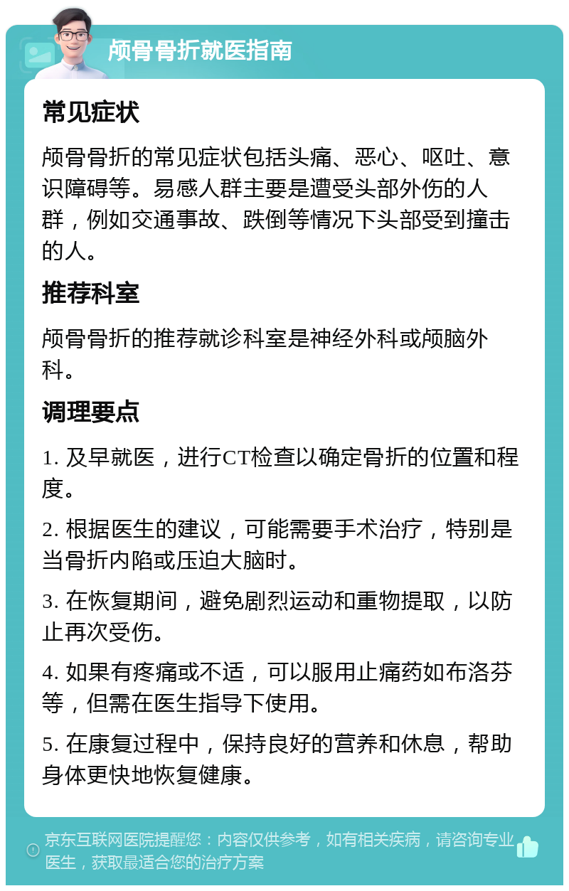 颅骨骨折就医指南 常见症状 颅骨骨折的常见症状包括头痛、恶心、呕吐、意识障碍等。易感人群主要是遭受头部外伤的人群，例如交通事故、跌倒等情况下头部受到撞击的人。 推荐科室 颅骨骨折的推荐就诊科室是神经外科或颅脑外科。 调理要点 1. 及早就医，进行CT检查以确定骨折的位置和程度。 2. 根据医生的建议，可能需要手术治疗，特别是当骨折内陷或压迫大脑时。 3. 在恢复期间，避免剧烈运动和重物提取，以防止再次受伤。 4. 如果有疼痛或不适，可以服用止痛药如布洛芬等，但需在医生指导下使用。 5. 在康复过程中，保持良好的营养和休息，帮助身体更快地恢复健康。