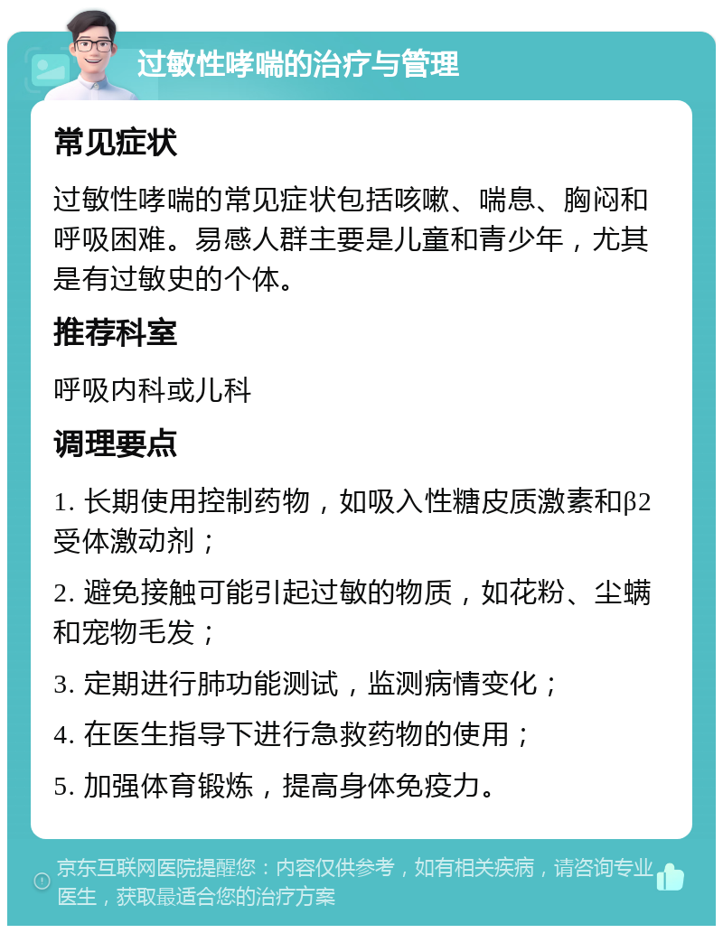 过敏性哮喘的治疗与管理 常见症状 过敏性哮喘的常见症状包括咳嗽、喘息、胸闷和呼吸困难。易感人群主要是儿童和青少年，尤其是有过敏史的个体。 推荐科室 呼吸内科或儿科 调理要点 1. 长期使用控制药物，如吸入性糖皮质激素和β2受体激动剂； 2. 避免接触可能引起过敏的物质，如花粉、尘螨和宠物毛发； 3. 定期进行肺功能测试，监测病情变化； 4. 在医生指导下进行急救药物的使用； 5. 加强体育锻炼，提高身体免疫力。