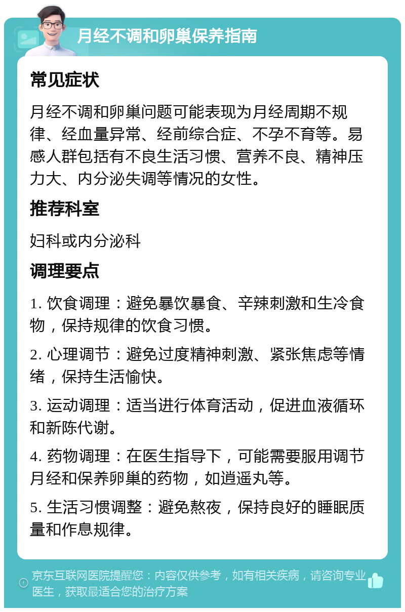 月经不调和卵巢保养指南 常见症状 月经不调和卵巢问题可能表现为月经周期不规律、经血量异常、经前综合症、不孕不育等。易感人群包括有不良生活习惯、营养不良、精神压力大、内分泌失调等情况的女性。 推荐科室 妇科或内分泌科 调理要点 1. 饮食调理：避免暴饮暴食、辛辣刺激和生冷食物，保持规律的饮食习惯。 2. 心理调节：避免过度精神刺激、紧张焦虑等情绪，保持生活愉快。 3. 运动调理：适当进行体育活动，促进血液循环和新陈代谢。 4. 药物调理：在医生指导下，可能需要服用调节月经和保养卵巢的药物，如逍遥丸等。 5. 生活习惯调整：避免熬夜，保持良好的睡眠质量和作息规律。