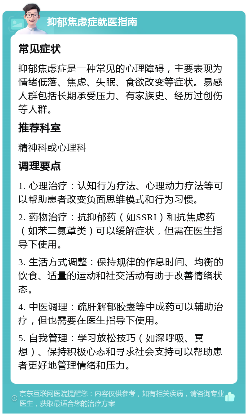 抑郁焦虑症就医指南 常见症状 抑郁焦虑症是一种常见的心理障碍，主要表现为情绪低落、焦虑、失眠、食欲改变等症状。易感人群包括长期承受压力、有家族史、经历过创伤等人群。 推荐科室 精神科或心理科 调理要点 1. 心理治疗：认知行为疗法、心理动力疗法等可以帮助患者改变负面思维模式和行为习惯。 2. 药物治疗：抗抑郁药（如SSRI）和抗焦虑药（如苯二氮䓬类）可以缓解症状，但需在医生指导下使用。 3. 生活方式调整：保持规律的作息时间、均衡的饮食、适量的运动和社交活动有助于改善情绪状态。 4. 中医调理：疏肝解郁胶囊等中成药可以辅助治疗，但也需要在医生指导下使用。 5. 自我管理：学习放松技巧（如深呼吸、冥想）、保持积极心态和寻求社会支持可以帮助患者更好地管理情绪和压力。