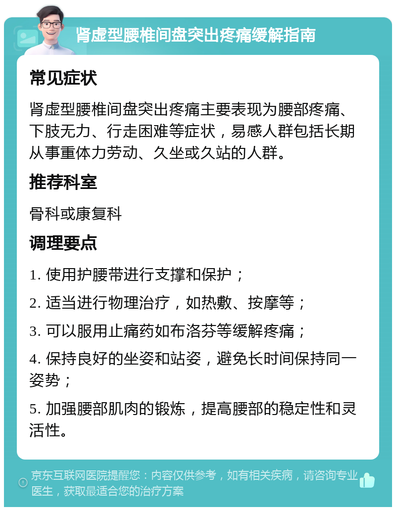 肾虚型腰椎间盘突出疼痛缓解指南 常见症状 肾虚型腰椎间盘突出疼痛主要表现为腰部疼痛、下肢无力、行走困难等症状，易感人群包括长期从事重体力劳动、久坐或久站的人群。 推荐科室 骨科或康复科 调理要点 1. 使用护腰带进行支撑和保护； 2. 适当进行物理治疗，如热敷、按摩等； 3. 可以服用止痛药如布洛芬等缓解疼痛； 4. 保持良好的坐姿和站姿，避免长时间保持同一姿势； 5. 加强腰部肌肉的锻炼，提高腰部的稳定性和灵活性。