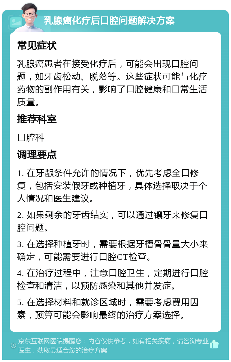 乳腺癌化疗后口腔问题解决方案 常见症状 乳腺癌患者在接受化疗后，可能会出现口腔问题，如牙齿松动、脱落等。这些症状可能与化疗药物的副作用有关，影响了口腔健康和日常生活质量。 推荐科室 口腔科 调理要点 1. 在牙龈条件允许的情况下，优先考虑全口修复，包括安装假牙或种植牙，具体选择取决于个人情况和医生建议。 2. 如果剩余的牙齿结实，可以通过镶牙来修复口腔问题。 3. 在选择种植牙时，需要根据牙槽骨骨量大小来确定，可能需要进行口腔CT检查。 4. 在治疗过程中，注意口腔卫生，定期进行口腔检查和清洁，以预防感染和其他并发症。 5. 在选择材料和就诊区域时，需要考虑费用因素，预算可能会影响最终的治疗方案选择。