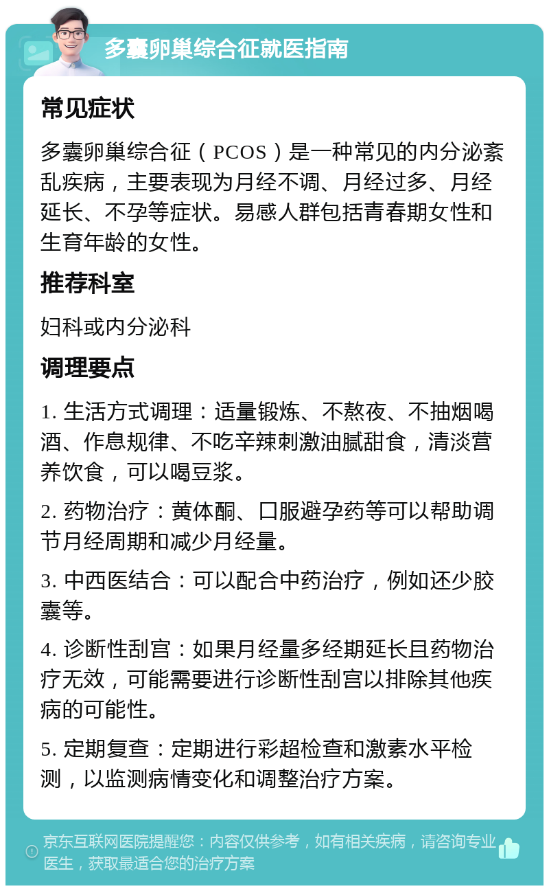 多囊卵巢综合征就医指南 常见症状 多囊卵巢综合征（PCOS）是一种常见的内分泌紊乱疾病，主要表现为月经不调、月经过多、月经延长、不孕等症状。易感人群包括青春期女性和生育年龄的女性。 推荐科室 妇科或内分泌科 调理要点 1. 生活方式调理：适量锻炼、不熬夜、不抽烟喝酒、作息规律、不吃辛辣刺激油腻甜食，清淡营养饮食，可以喝豆浆。 2. 药物治疗：黄体酮、口服避孕药等可以帮助调节月经周期和减少月经量。 3. 中西医结合：可以配合中药治疗，例如还少胶囊等。 4. 诊断性刮宫：如果月经量多经期延长且药物治疗无效，可能需要进行诊断性刮宫以排除其他疾病的可能性。 5. 定期复查：定期进行彩超检查和激素水平检测，以监测病情变化和调整治疗方案。