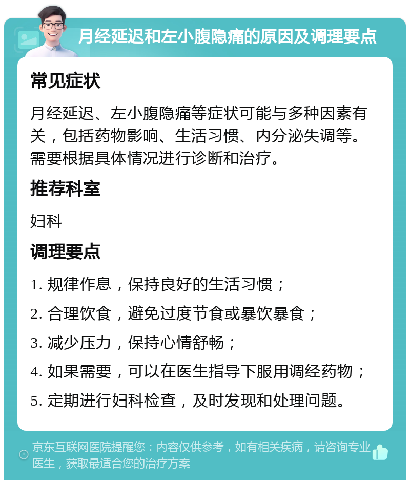 月经延迟和左小腹隐痛的原因及调理要点 常见症状 月经延迟、左小腹隐痛等症状可能与多种因素有关，包括药物影响、生活习惯、内分泌失调等。需要根据具体情况进行诊断和治疗。 推荐科室 妇科 调理要点 1. 规律作息，保持良好的生活习惯； 2. 合理饮食，避免过度节食或暴饮暴食； 3. 减少压力，保持心情舒畅； 4. 如果需要，可以在医生指导下服用调经药物； 5. 定期进行妇科检查，及时发现和处理问题。