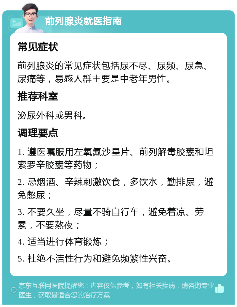 前列腺炎就医指南 常见症状 前列腺炎的常见症状包括尿不尽、尿频、尿急、尿痛等，易感人群主要是中老年男性。 推荐科室 泌尿外科或男科。 调理要点 1. 遵医嘱服用左氧氟沙星片、前列解毒胶囊和坦索罗辛胶囊等药物； 2. 忌烟酒、辛辣刺激饮食，多饮水，勤排尿，避免憋尿； 3. 不要久坐，尽量不骑自行车，避免着凉、劳累，不要熬夜； 4. 适当进行体育锻炼； 5. 杜绝不洁性行为和避免频繁性兴奋。