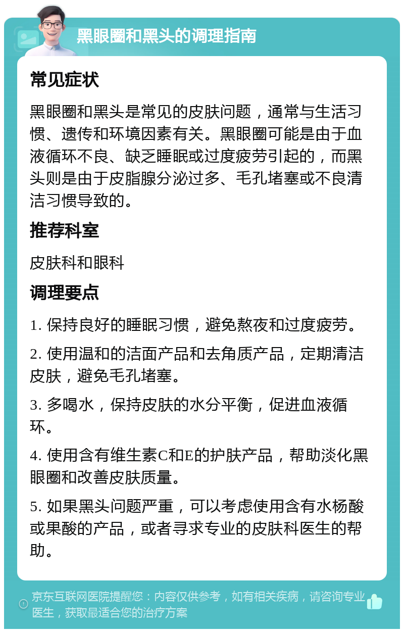 黑眼圈和黑头的调理指南 常见症状 黑眼圈和黑头是常见的皮肤问题，通常与生活习惯、遗传和环境因素有关。黑眼圈可能是由于血液循环不良、缺乏睡眠或过度疲劳引起的，而黑头则是由于皮脂腺分泌过多、毛孔堵塞或不良清洁习惯导致的。 推荐科室 皮肤科和眼科 调理要点 1. 保持良好的睡眠习惯，避免熬夜和过度疲劳。 2. 使用温和的洁面产品和去角质产品，定期清洁皮肤，避免毛孔堵塞。 3. 多喝水，保持皮肤的水分平衡，促进血液循环。 4. 使用含有维生素C和E的护肤产品，帮助淡化黑眼圈和改善皮肤质量。 5. 如果黑头问题严重，可以考虑使用含有水杨酸或果酸的产品，或者寻求专业的皮肤科医生的帮助。