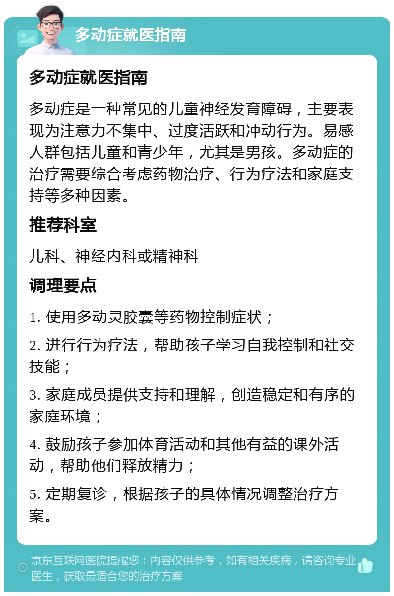 多动症就医指南 多动症就医指南 多动症是一种常见的儿童神经发育障碍，主要表现为注意力不集中、过度活跃和冲动行为。易感人群包括儿童和青少年，尤其是男孩。多动症的治疗需要综合考虑药物治疗、行为疗法和家庭支持等多种因素。 推荐科室 儿科、神经内科或精神科 调理要点 1. 使用多动灵胶囊等药物控制症状； 2. 进行行为疗法，帮助孩子学习自我控制和社交技能； 3. 家庭成员提供支持和理解，创造稳定和有序的家庭环境； 4. 鼓励孩子参加体育活动和其他有益的课外活动，帮助他们释放精力； 5. 定期复诊，根据孩子的具体情况调整治疗方案。