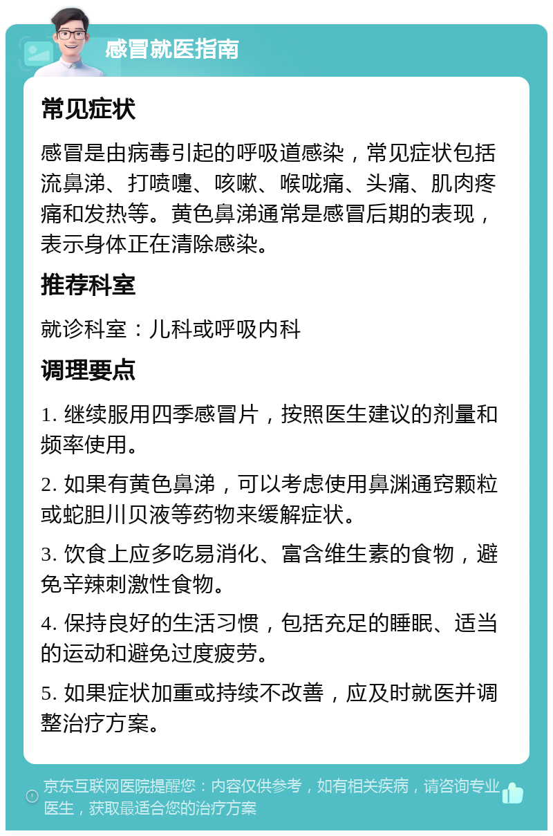 感冒就医指南 常见症状 感冒是由病毒引起的呼吸道感染，常见症状包括流鼻涕、打喷嚏、咳嗽、喉咙痛、头痛、肌肉疼痛和发热等。黄色鼻涕通常是感冒后期的表现，表示身体正在清除感染。 推荐科室 就诊科室：儿科或呼吸内科 调理要点 1. 继续服用四季感冒片，按照医生建议的剂量和频率使用。 2. 如果有黄色鼻涕，可以考虑使用鼻渊通窍颗粒或蛇胆川贝液等药物来缓解症状。 3. 饮食上应多吃易消化、富含维生素的食物，避免辛辣刺激性食物。 4. 保持良好的生活习惯，包括充足的睡眠、适当的运动和避免过度疲劳。 5. 如果症状加重或持续不改善，应及时就医并调整治疗方案。