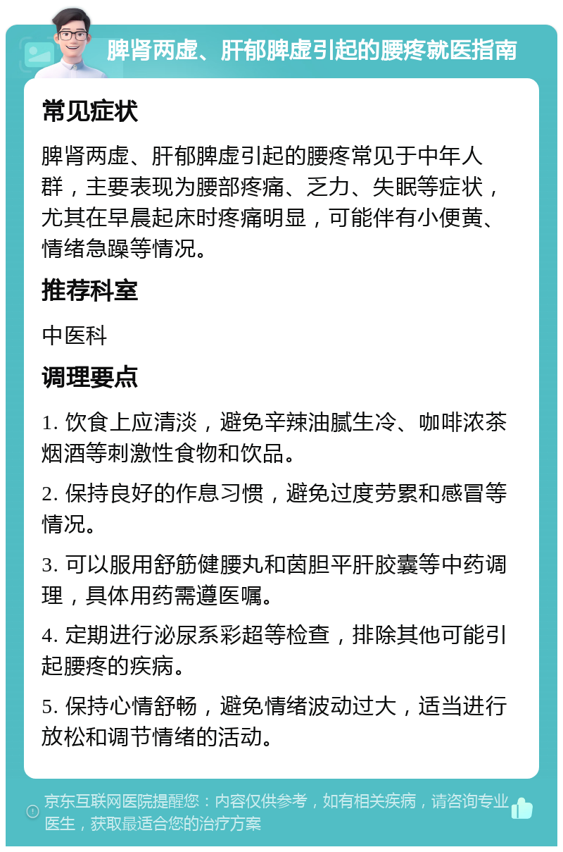 脾肾两虚、肝郁脾虚引起的腰疼就医指南 常见症状 脾肾两虚、肝郁脾虚引起的腰疼常见于中年人群，主要表现为腰部疼痛、乏力、失眠等症状，尤其在早晨起床时疼痛明显，可能伴有小便黄、情绪急躁等情况。 推荐科室 中医科 调理要点 1. 饮食上应清淡，避免辛辣油腻生冷、咖啡浓茶烟酒等刺激性食物和饮品。 2. 保持良好的作息习惯，避免过度劳累和感冒等情况。 3. 可以服用舒筋健腰丸和茵胆平肝胶囊等中药调理，具体用药需遵医嘱。 4. 定期进行泌尿系彩超等检查，排除其他可能引起腰疼的疾病。 5. 保持心情舒畅，避免情绪波动过大，适当进行放松和调节情绪的活动。