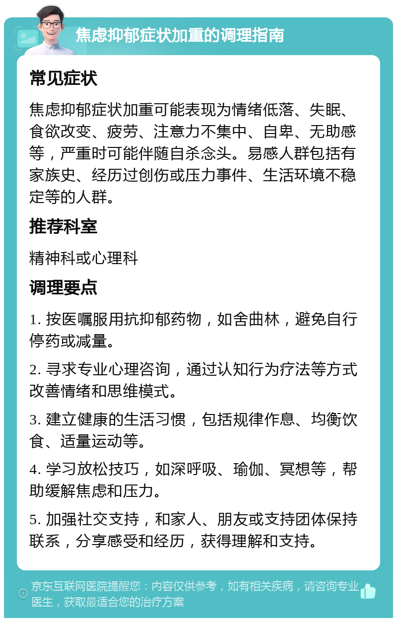 焦虑抑郁症状加重的调理指南 常见症状 焦虑抑郁症状加重可能表现为情绪低落、失眠、食欲改变、疲劳、注意力不集中、自卑、无助感等，严重时可能伴随自杀念头。易感人群包括有家族史、经历过创伤或压力事件、生活环境不稳定等的人群。 推荐科室 精神科或心理科 调理要点 1. 按医嘱服用抗抑郁药物，如舍曲林，避免自行停药或减量。 2. 寻求专业心理咨询，通过认知行为疗法等方式改善情绪和思维模式。 3. 建立健康的生活习惯，包括规律作息、均衡饮食、适量运动等。 4. 学习放松技巧，如深呼吸、瑜伽、冥想等，帮助缓解焦虑和压力。 5. 加强社交支持，和家人、朋友或支持团体保持联系，分享感受和经历，获得理解和支持。