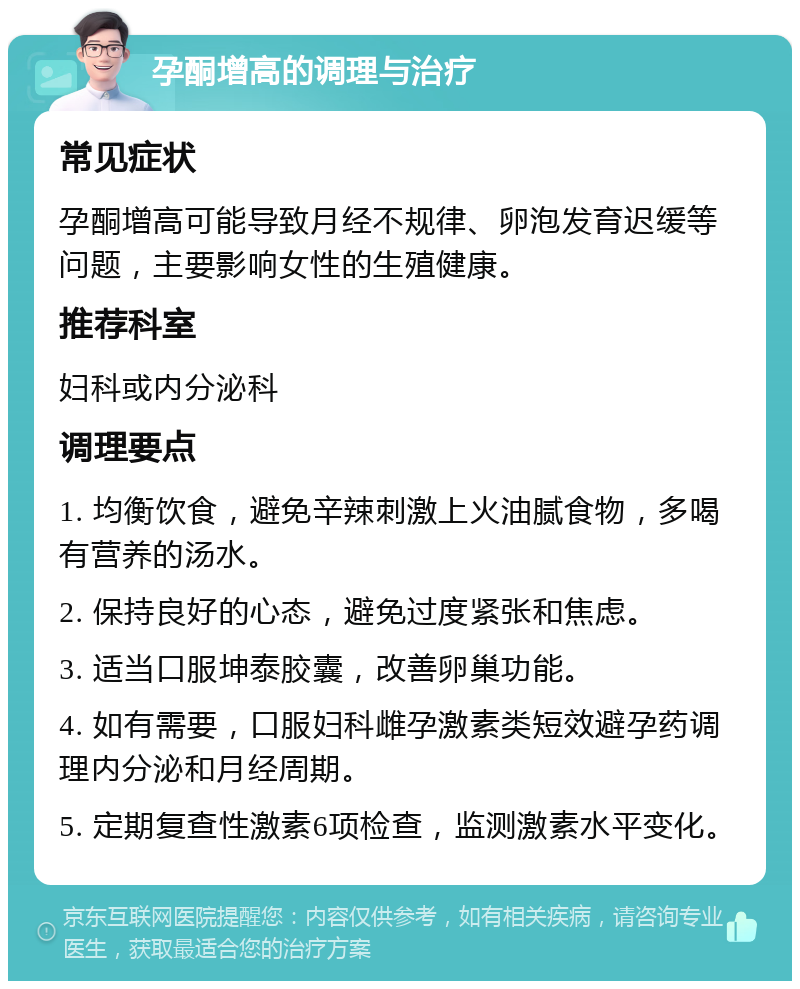 孕酮增高的调理与治疗 常见症状 孕酮增高可能导致月经不规律、卵泡发育迟缓等问题，主要影响女性的生殖健康。 推荐科室 妇科或内分泌科 调理要点 1. 均衡饮食，避免辛辣刺激上火油腻食物，多喝有营养的汤水。 2. 保持良好的心态，避免过度紧张和焦虑。 3. 适当口服坤泰胶囊，改善卵巢功能。 4. 如有需要，口服妇科雌孕激素类短效避孕药调理内分泌和月经周期。 5. 定期复查性激素6项检查，监测激素水平变化。