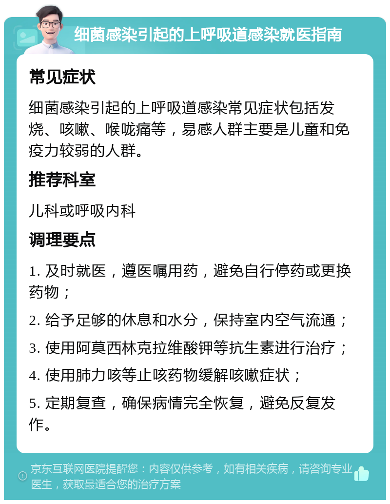 细菌感染引起的上呼吸道感染就医指南 常见症状 细菌感染引起的上呼吸道感染常见症状包括发烧、咳嗽、喉咙痛等，易感人群主要是儿童和免疫力较弱的人群。 推荐科室 儿科或呼吸内科 调理要点 1. 及时就医，遵医嘱用药，避免自行停药或更换药物； 2. 给予足够的休息和水分，保持室内空气流通； 3. 使用阿莫西林克拉维酸钾等抗生素进行治疗； 4. 使用肺力咳等止咳药物缓解咳嗽症状； 5. 定期复查，确保病情完全恢复，避免反复发作。