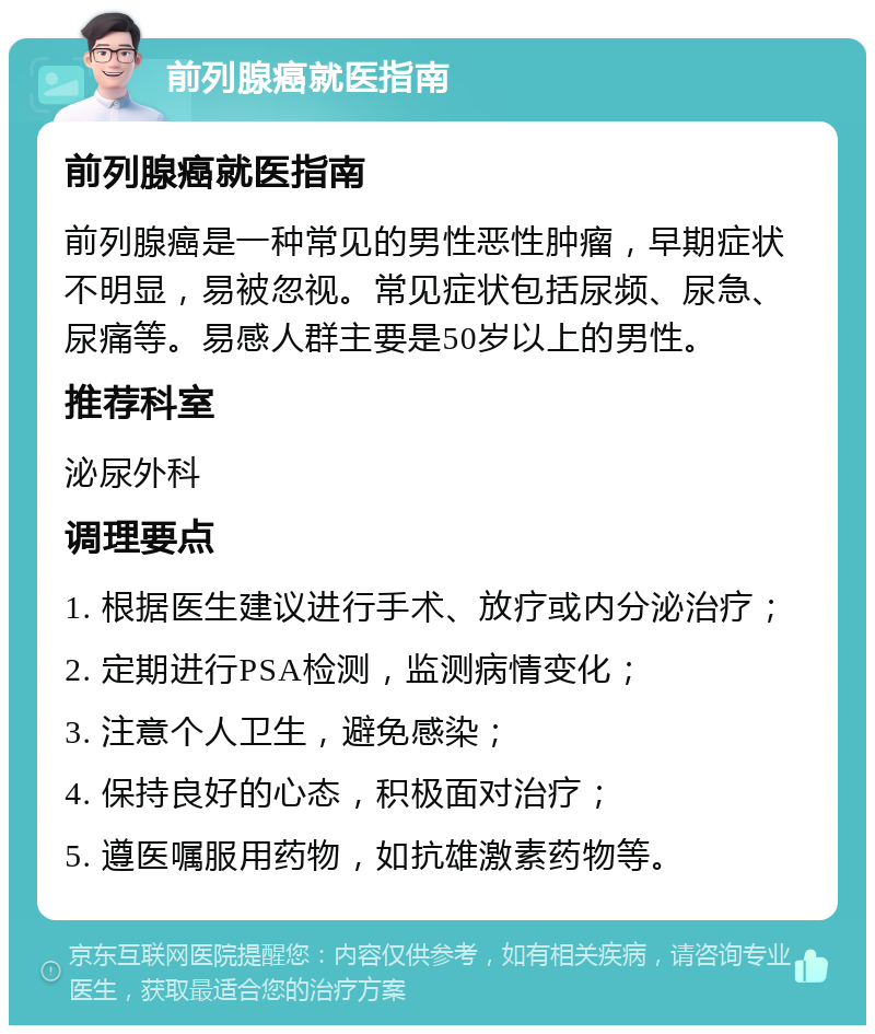 前列腺癌就医指南 前列腺癌就医指南 前列腺癌是一种常见的男性恶性肿瘤，早期症状不明显，易被忽视。常见症状包括尿频、尿急、尿痛等。易感人群主要是50岁以上的男性。 推荐科室 泌尿外科 调理要点 1. 根据医生建议进行手术、放疗或内分泌治疗； 2. 定期进行PSA检测，监测病情变化； 3. 注意个人卫生，避免感染； 4. 保持良好的心态，积极面对治疗； 5. 遵医嘱服用药物，如抗雄激素药物等。