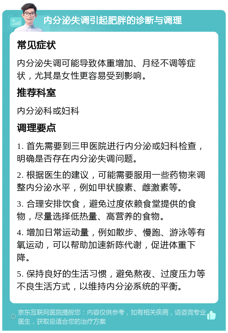 内分泌失调引起肥胖的诊断与调理 常见症状 内分泌失调可能导致体重增加、月经不调等症状，尤其是女性更容易受到影响。 推荐科室 内分泌科或妇科 调理要点 1. 首先需要到三甲医院进行内分泌或妇科检查，明确是否存在内分泌失调问题。 2. 根据医生的建议，可能需要服用一些药物来调整内分泌水平，例如甲状腺素、雌激素等。 3. 合理安排饮食，避免过度依赖食堂提供的食物，尽量选择低热量、高营养的食物。 4. 增加日常运动量，例如散步、慢跑、游泳等有氧运动，可以帮助加速新陈代谢，促进体重下降。 5. 保持良好的生活习惯，避免熬夜、过度压力等不良生活方式，以维持内分泌系统的平衡。