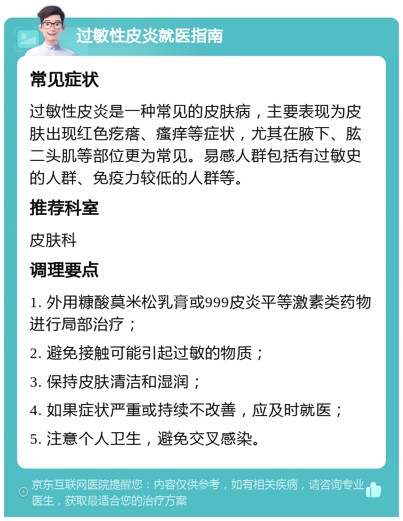 过敏性皮炎就医指南 常见症状 过敏性皮炎是一种常见的皮肤病，主要表现为皮肤出现红色疙瘩、瘙痒等症状，尤其在腋下、肱二头肌等部位更为常见。易感人群包括有过敏史的人群、免疫力较低的人群等。 推荐科室 皮肤科 调理要点 1. 外用糠酸莫米松乳膏或999皮炎平等激素类药物进行局部治疗； 2. 避免接触可能引起过敏的物质； 3. 保持皮肤清洁和湿润； 4. 如果症状严重或持续不改善，应及时就医； 5. 注意个人卫生，避免交叉感染。