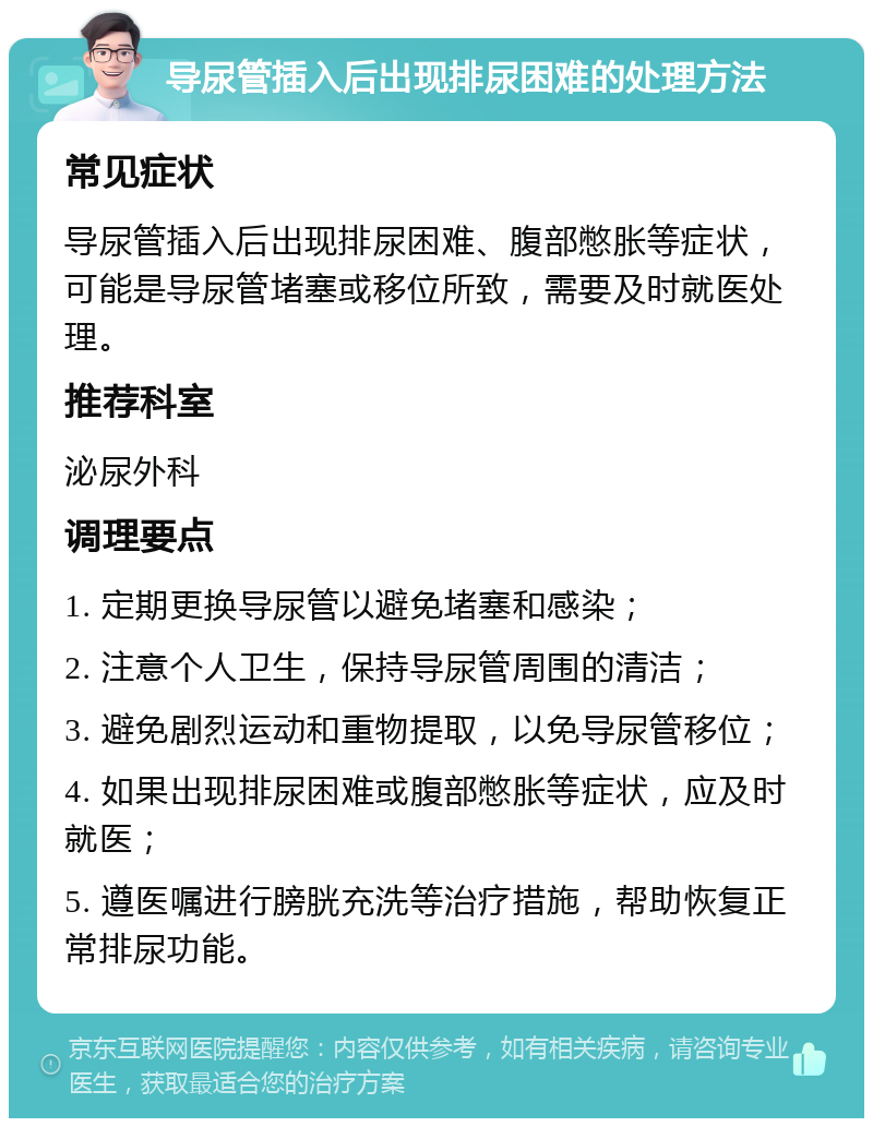 导尿管插入后出现排尿困难的处理方法 常见症状 导尿管插入后出现排尿困难、腹部憋胀等症状，可能是导尿管堵塞或移位所致，需要及时就医处理。 推荐科室 泌尿外科 调理要点 1. 定期更换导尿管以避免堵塞和感染； 2. 注意个人卫生，保持导尿管周围的清洁； 3. 避免剧烈运动和重物提取，以免导尿管移位； 4. 如果出现排尿困难或腹部憋胀等症状，应及时就医； 5. 遵医嘱进行膀胱充洗等治疗措施，帮助恢复正常排尿功能。