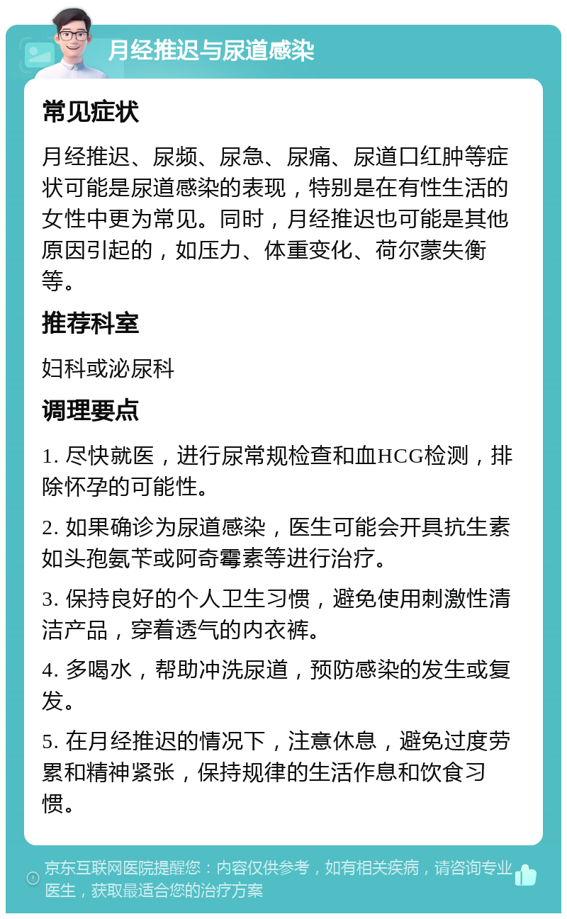 月经推迟与尿道感染 常见症状 月经推迟、尿频、尿急、尿痛、尿道口红肿等症状可能是尿道感染的表现，特别是在有性生活的女性中更为常见。同时，月经推迟也可能是其他原因引起的，如压力、体重变化、荷尔蒙失衡等。 推荐科室 妇科或泌尿科 调理要点 1. 尽快就医，进行尿常规检查和血HCG检测，排除怀孕的可能性。 2. 如果确诊为尿道感染，医生可能会开具抗生素如头孢氨苄或阿奇霉素等进行治疗。 3. 保持良好的个人卫生习惯，避免使用刺激性清洁产品，穿着透气的内衣裤。 4. 多喝水，帮助冲洗尿道，预防感染的发生或复发。 5. 在月经推迟的情况下，注意休息，避免过度劳累和精神紧张，保持规律的生活作息和饮食习惯。