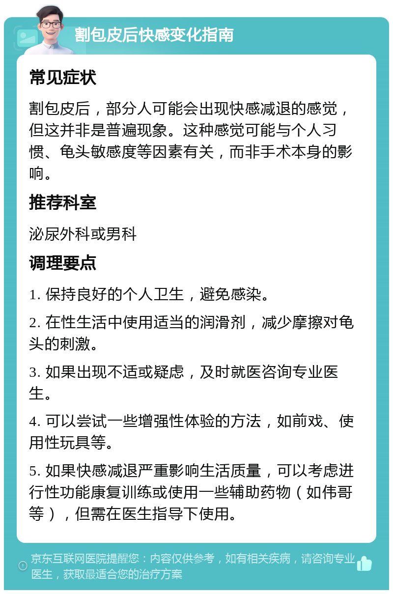 割包皮后快感变化指南 常见症状 割包皮后，部分人可能会出现快感减退的感觉，但这并非是普遍现象。这种感觉可能与个人习惯、龟头敏感度等因素有关，而非手术本身的影响。 推荐科室 泌尿外科或男科 调理要点 1. 保持良好的个人卫生，避免感染。 2. 在性生活中使用适当的润滑剂，减少摩擦对龟头的刺激。 3. 如果出现不适或疑虑，及时就医咨询专业医生。 4. 可以尝试一些增强性体验的方法，如前戏、使用性玩具等。 5. 如果快感减退严重影响生活质量，可以考虑进行性功能康复训练或使用一些辅助药物（如伟哥等），但需在医生指导下使用。