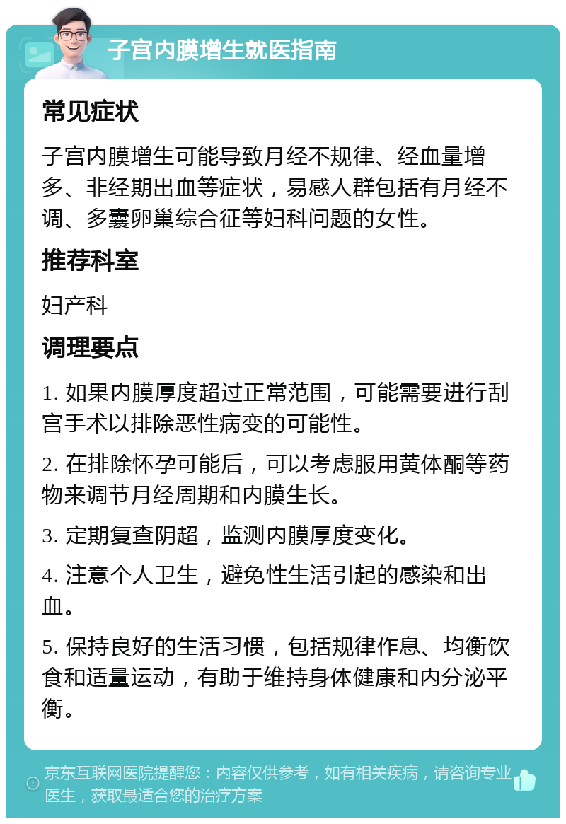 子宫内膜增生就医指南 常见症状 子宫内膜增生可能导致月经不规律、经血量增多、非经期出血等症状，易感人群包括有月经不调、多囊卵巢综合征等妇科问题的女性。 推荐科室 妇产科 调理要点 1. 如果内膜厚度超过正常范围，可能需要进行刮宫手术以排除恶性病变的可能性。 2. 在排除怀孕可能后，可以考虑服用黄体酮等药物来调节月经周期和内膜生长。 3. 定期复查阴超，监测内膜厚度变化。 4. 注意个人卫生，避免性生活引起的感染和出血。 5. 保持良好的生活习惯，包括规律作息、均衡饮食和适量运动，有助于维持身体健康和内分泌平衡。