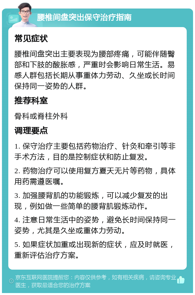 腰椎间盘突出保守治疗指南 常见症状 腰椎间盘突出主要表现为腰部疼痛，可能伴随臀部和下肢的酸胀感，严重时会影响日常生活。易感人群包括长期从事重体力劳动、久坐或长时间保持同一姿势的人群。 推荐科室 骨科或脊柱外科 调理要点 1. 保守治疗主要包括药物治疗、针灸和牵引等非手术方法，目的是控制症状和防止复发。 2. 药物治疗可以使用复方夏天无片等药物，具体用药需遵医嘱。 3. 加强腰背肌的功能锻炼，可以减少复发的出现，例如做一些简单的腰背肌锻炼动作。 4. 注意日常生活中的姿势，避免长时间保持同一姿势，尤其是久坐或重体力劳动。 5. 如果症状加重或出现新的症状，应及时就医，重新评估治疗方案。