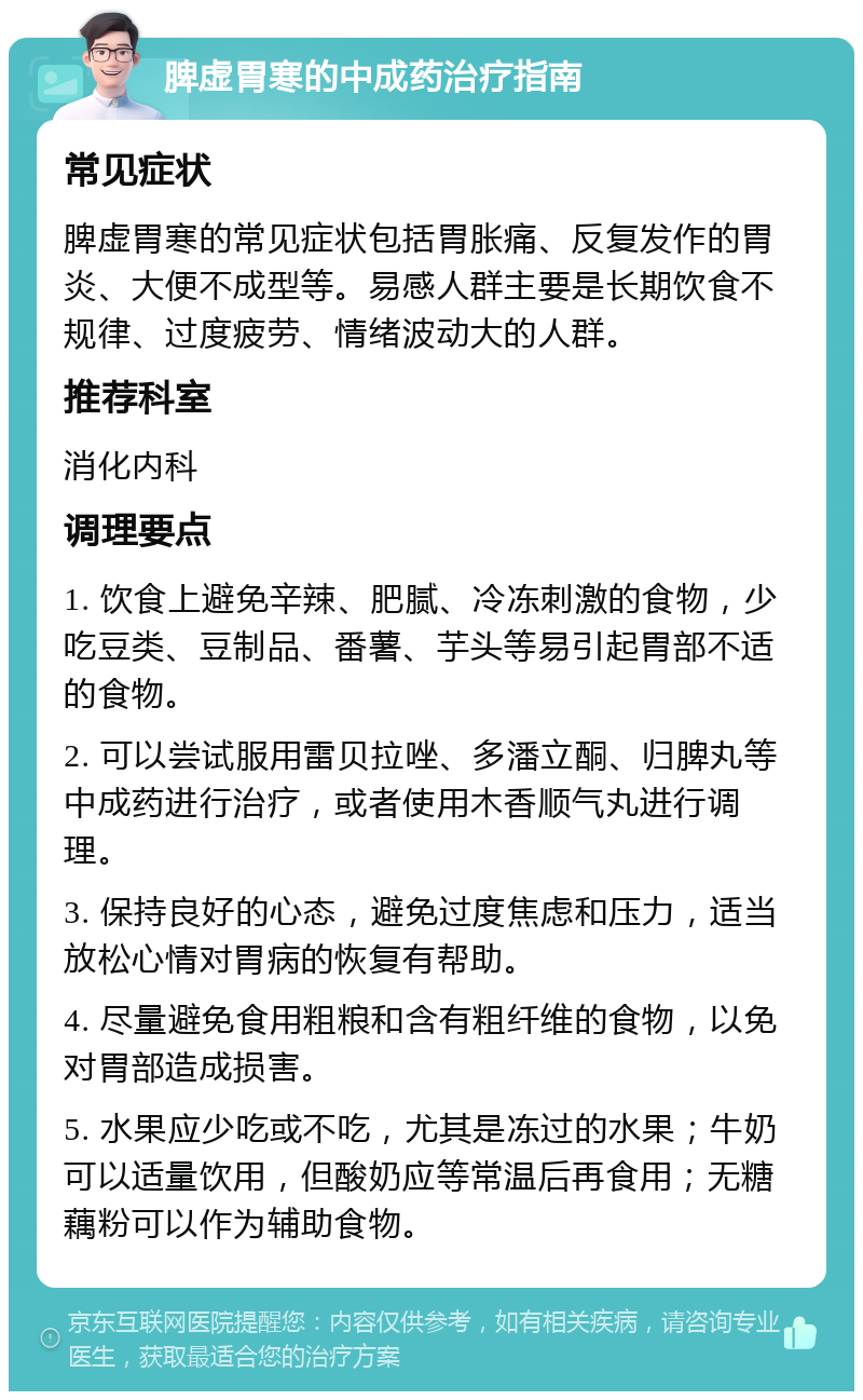 脾虚胃寒的中成药治疗指南 常见症状 脾虚胃寒的常见症状包括胃胀痛、反复发作的胃炎、大便不成型等。易感人群主要是长期饮食不规律、过度疲劳、情绪波动大的人群。 推荐科室 消化内科 调理要点 1. 饮食上避免辛辣、肥腻、冷冻刺激的食物，少吃豆类、豆制品、番薯、芋头等易引起胃部不适的食物。 2. 可以尝试服用雷贝拉唑、多潘立酮、归脾丸等中成药进行治疗，或者使用木香顺气丸进行调理。 3. 保持良好的心态，避免过度焦虑和压力，适当放松心情对胃病的恢复有帮助。 4. 尽量避免食用粗粮和含有粗纤维的食物，以免对胃部造成损害。 5. 水果应少吃或不吃，尤其是冻过的水果；牛奶可以适量饮用，但酸奶应等常温后再食用；无糖藕粉可以作为辅助食物。