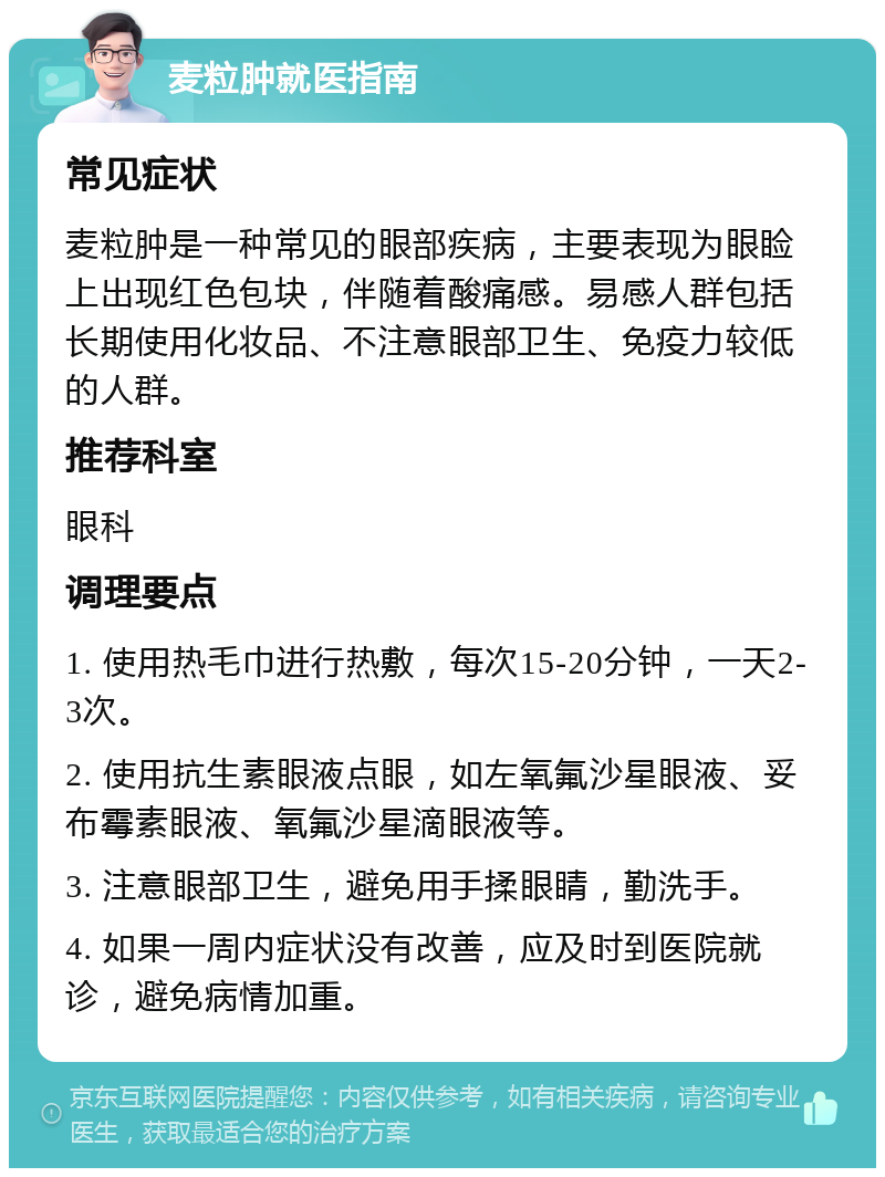 麦粒肿就医指南 常见症状 麦粒肿是一种常见的眼部疾病，主要表现为眼睑上出现红色包块，伴随着酸痛感。易感人群包括长期使用化妆品、不注意眼部卫生、免疫力较低的人群。 推荐科室 眼科 调理要点 1. 使用热毛巾进行热敷，每次15-20分钟，一天2-3次。 2. 使用抗生素眼液点眼，如左氧氟沙星眼液、妥布霉素眼液、氧氟沙星滴眼液等。 3. 注意眼部卫生，避免用手揉眼睛，勤洗手。 4. 如果一周内症状没有改善，应及时到医院就诊，避免病情加重。