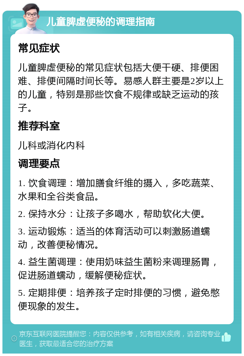 儿童脾虚便秘的调理指南 常见症状 儿童脾虚便秘的常见症状包括大便干硬、排便困难、排便间隔时间长等。易感人群主要是2岁以上的儿童，特别是那些饮食不规律或缺乏运动的孩子。 推荐科室 儿科或消化内科 调理要点 1. 饮食调理：增加膳食纤维的摄入，多吃蔬菜、水果和全谷类食品。 2. 保持水分：让孩子多喝水，帮助软化大便。 3. 运动锻炼：适当的体育活动可以刺激肠道蠕动，改善便秘情况。 4. 益生菌调理：使用奶味益生菌粉来调理肠胃，促进肠道蠕动，缓解便秘症状。 5. 定期排便：培养孩子定时排便的习惯，避免憋便现象的发生。