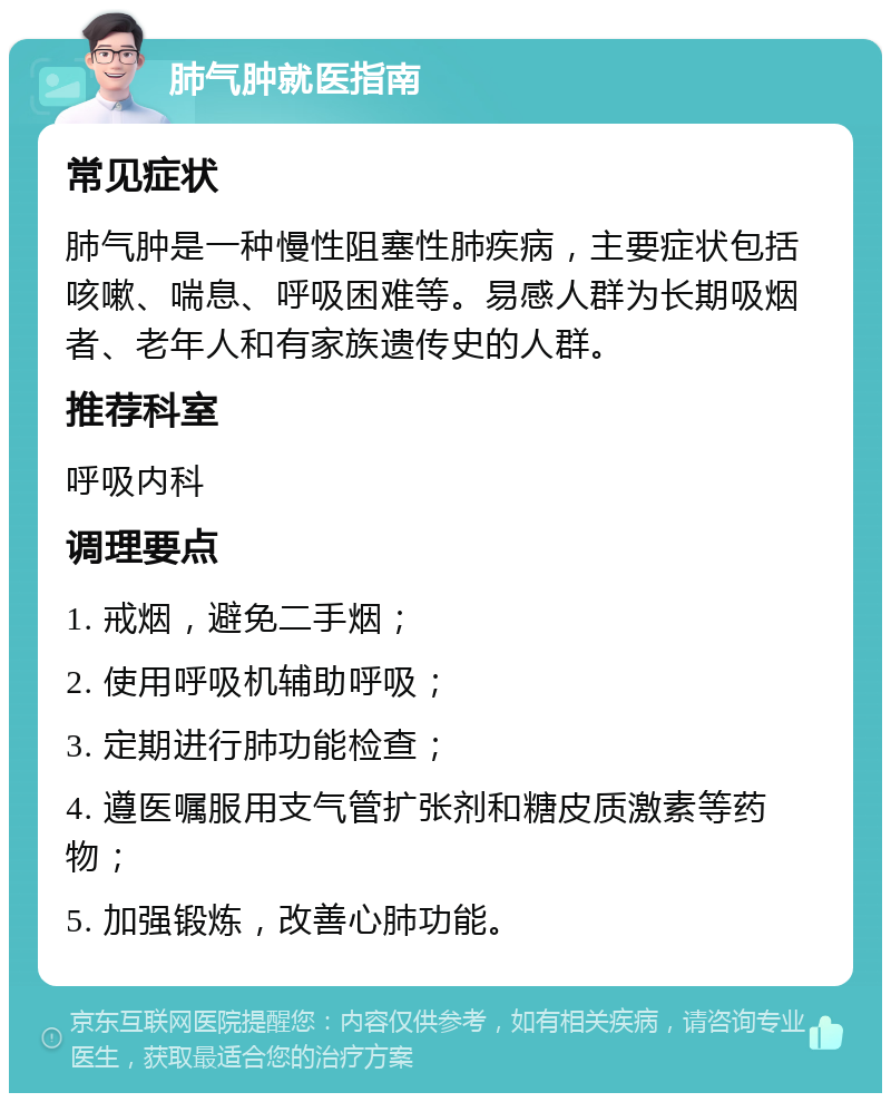 肺气肿就医指南 常见症状 肺气肿是一种慢性阻塞性肺疾病，主要症状包括咳嗽、喘息、呼吸困难等。易感人群为长期吸烟者、老年人和有家族遗传史的人群。 推荐科室 呼吸内科 调理要点 1. 戒烟，避免二手烟； 2. 使用呼吸机辅助呼吸； 3. 定期进行肺功能检查； 4. 遵医嘱服用支气管扩张剂和糖皮质激素等药物； 5. 加强锻炼，改善心肺功能。