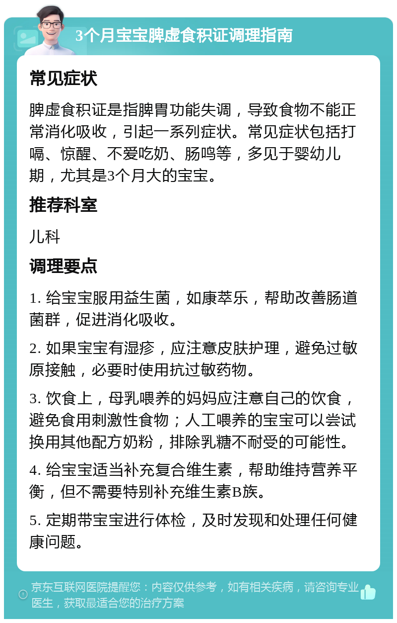 3个月宝宝脾虚食积证调理指南 常见症状 脾虚食积证是指脾胃功能失调，导致食物不能正常消化吸收，引起一系列症状。常见症状包括打嗝、惊醒、不爱吃奶、肠鸣等，多见于婴幼儿期，尤其是3个月大的宝宝。 推荐科室 儿科 调理要点 1. 给宝宝服用益生菌，如康萃乐，帮助改善肠道菌群，促进消化吸收。 2. 如果宝宝有湿疹，应注意皮肤护理，避免过敏原接触，必要时使用抗过敏药物。 3. 饮食上，母乳喂养的妈妈应注意自己的饮食，避免食用刺激性食物；人工喂养的宝宝可以尝试换用其他配方奶粉，排除乳糖不耐受的可能性。 4. 给宝宝适当补充复合维生素，帮助维持营养平衡，但不需要特别补充维生素B族。 5. 定期带宝宝进行体检，及时发现和处理任何健康问题。