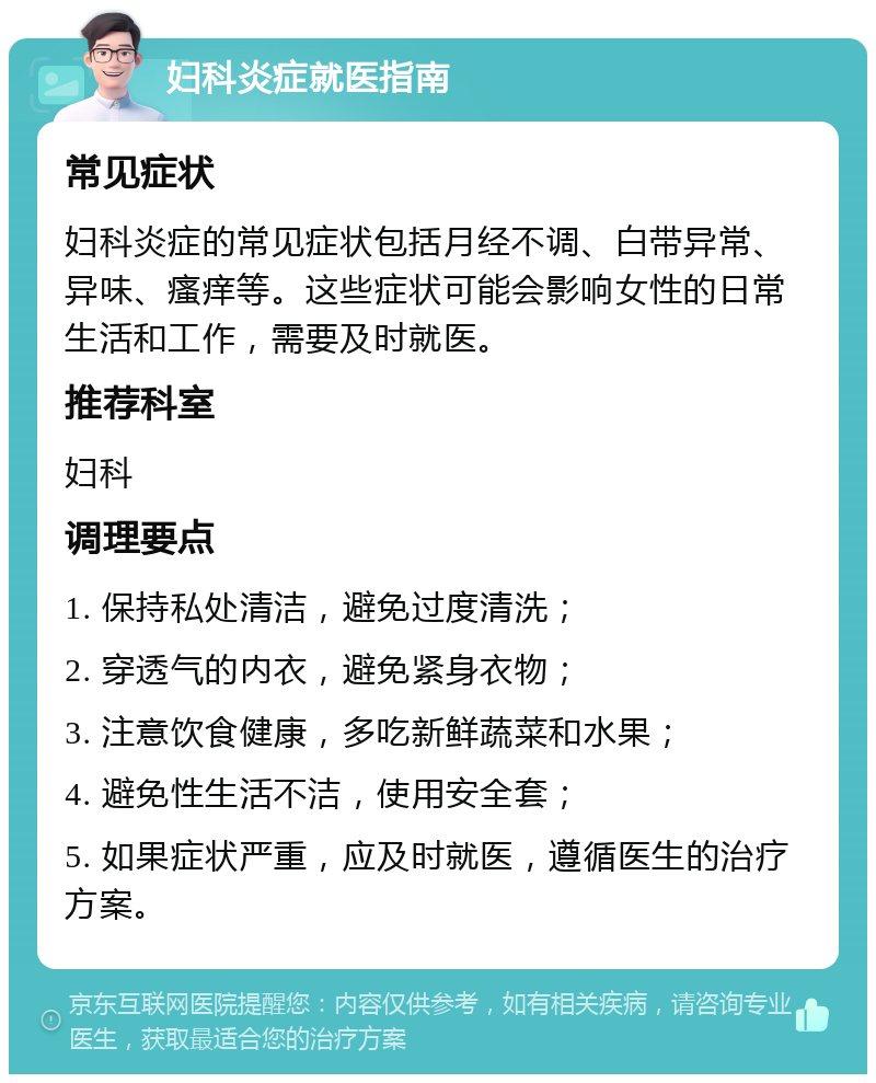 妇科炎症就医指南 常见症状 妇科炎症的常见症状包括月经不调、白带异常、异味、瘙痒等。这些症状可能会影响女性的日常生活和工作，需要及时就医。 推荐科室 妇科 调理要点 1. 保持私处清洁，避免过度清洗； 2. 穿透气的内衣，避免紧身衣物； 3. 注意饮食健康，多吃新鲜蔬菜和水果； 4. 避免性生活不洁，使用安全套； 5. 如果症状严重，应及时就医，遵循医生的治疗方案。