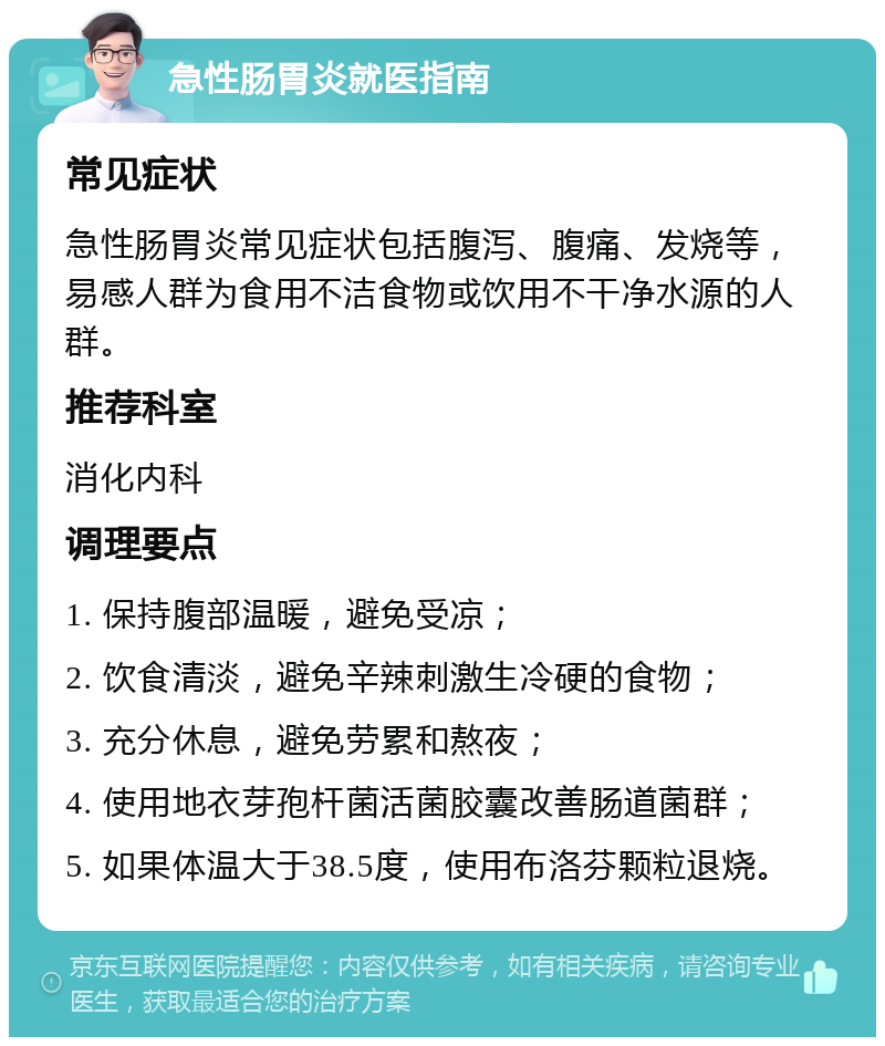 急性肠胃炎就医指南 常见症状 急性肠胃炎常见症状包括腹泻、腹痛、发烧等，易感人群为食用不洁食物或饮用不干净水源的人群。 推荐科室 消化内科 调理要点 1. 保持腹部温暖，避免受凉； 2. 饮食清淡，避免辛辣刺激生冷硬的食物； 3. 充分休息，避免劳累和熬夜； 4. 使用地衣芽孢杆菌活菌胶囊改善肠道菌群； 5. 如果体温大于38.5度，使用布洛芬颗粒退烧。