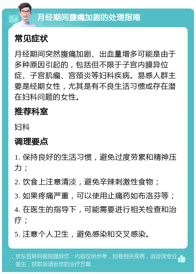 月经期间腹痛加剧的处理指南 常见症状 月经期间突然腹痛加剧、出血量增多可能是由于多种原因引起的，包括但不限于子宫内膜异位症、子宫肌瘤、宫颈炎等妇科疾病。易感人群主要是经期女性，尤其是有不良生活习惯或存在潜在妇科问题的女性。 推荐科室 妇科 调理要点 1. 保持良好的生活习惯，避免过度劳累和精神压力； 2. 饮食上注意清淡，避免辛辣刺激性食物； 3. 如果疼痛严重，可以使用止痛药如布洛芬等； 4. 在医生的指导下，可能需要进行相关检查和治疗； 5. 注意个人卫生，避免感染和交叉感染。