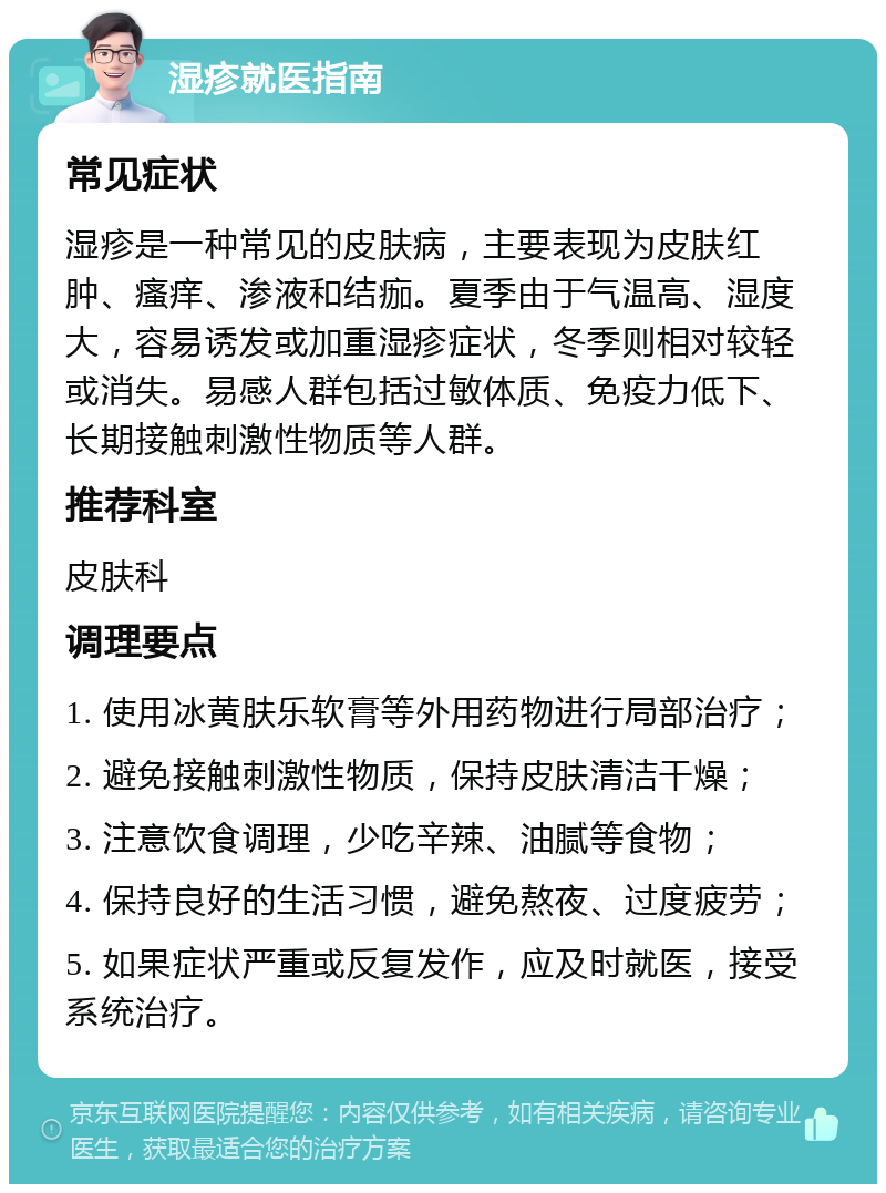 湿疹就医指南 常见症状 湿疹是一种常见的皮肤病，主要表现为皮肤红肿、瘙痒、渗液和结痂。夏季由于气温高、湿度大，容易诱发或加重湿疹症状，冬季则相对较轻或消失。易感人群包括过敏体质、免疫力低下、长期接触刺激性物质等人群。 推荐科室 皮肤科 调理要点 1. 使用冰黄肤乐软膏等外用药物进行局部治疗； 2. 避免接触刺激性物质，保持皮肤清洁干燥； 3. 注意饮食调理，少吃辛辣、油腻等食物； 4. 保持良好的生活习惯，避免熬夜、过度疲劳； 5. 如果症状严重或反复发作，应及时就医，接受系统治疗。